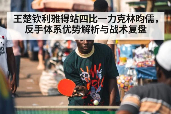 王楚钦利雅得站四比一力克林昀儒,反手体系优势解析与战术复盘